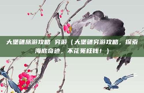 大堡礁旅游攻略 穷游(大堡礁穷游攻略,探索海底奇迹,不花冤枉钱!)