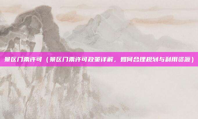 景区门票许可(景区门票许可政策详解,如何合理规划与利用资源)
