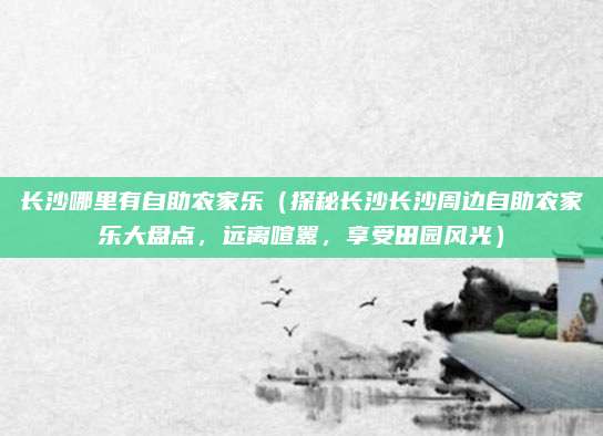 长沙哪里有自助农家乐（探秘长沙长沙周边自助农家乐大盘点，远离喧嚣，享受田园风光）