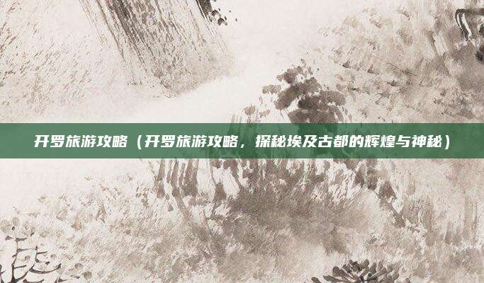 开罗旅游攻略(开罗旅游攻略,探秘埃及古都的辉煌与神秘)