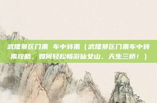 武隆景区门票 车中转票（武隆景区门票车中转票攻略，如何轻松畅游仙女山、天生三桥！）