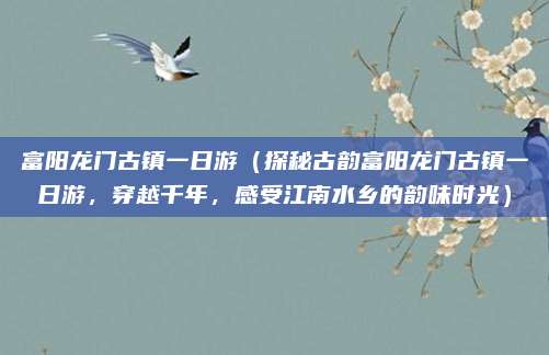 富阳龙门古镇一日游(探秘古韵富阳龙门古镇一日游,穿越千年,感受江南水乡的韵味时光)