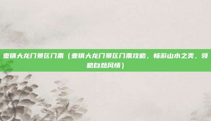 壶镇大龙门景区门票（壶镇大龙门景区门票攻略，畅游山水之美，领略自然风情）