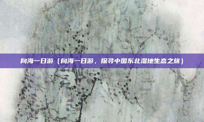 向海一日游（向海一日游，探寻中国东北湿地生态之旅）