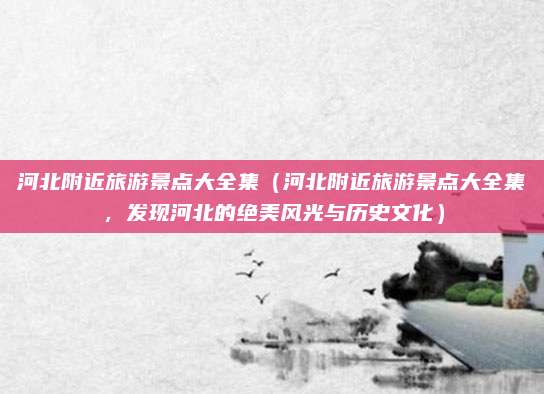 河北附近旅游景点大全集（河北附近旅游景点大全集，发现河北的绝美风光与历史文化）