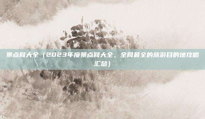 景点网大全（2023年度景点网大全，全网最全的旅游目的地攻略汇总）