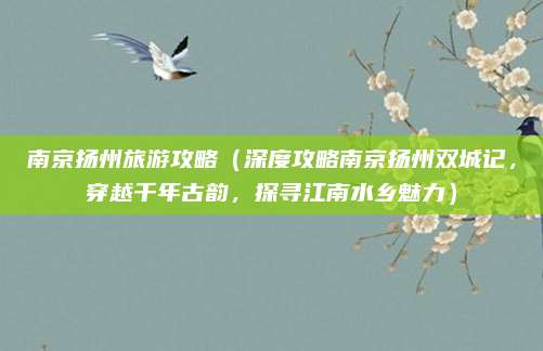 南京扬州旅游攻略（深度攻略南京扬州双城记，穿越千年古韵，探寻江南水乡魅力）