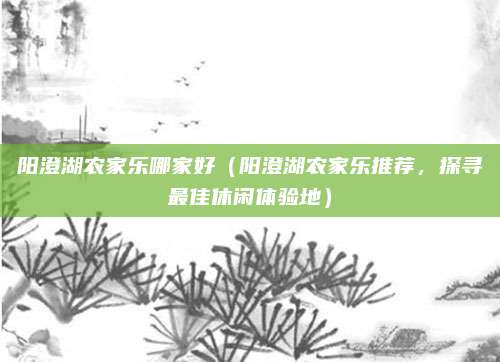 阳澄湖农家乐哪家好（阳澄湖农家乐推荐，探寻最佳休闲体验地）