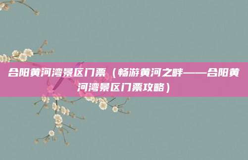合阳黄河湾景区门票（畅游黄河之畔——合阳黄河湾景区门票攻略）