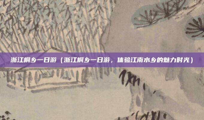 浙江桐乡一日游（浙江桐乡一日游，体验江南水乡的魅力时光）