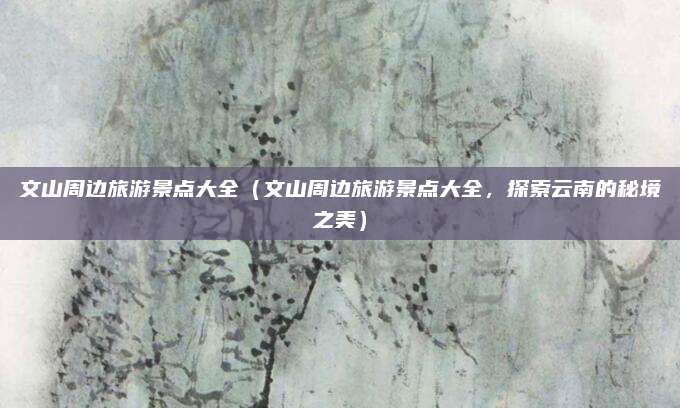 文山周边旅游景点大全(文山周边旅游景点大全,探索云南的秘境之美)
