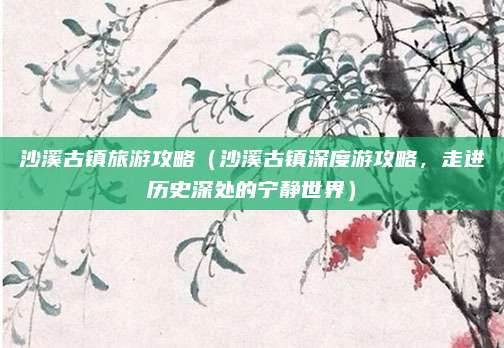 沙溪古镇旅游攻略(沙溪古镇深度游攻略,走进历史深处的宁静世界)