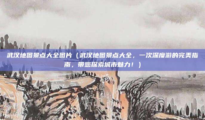 武汉地图景点大全图片(武汉地图景点大全,一次深度游的完美指南,带您探索城市魅力!)