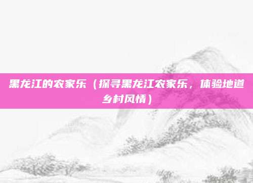黑龙江的农家乐（探寻黑龙江农家乐，体验地道乡村风情）