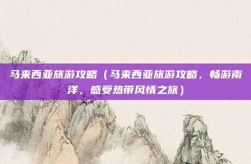 马来西亚旅游攻略(马来西亚旅游攻略,畅游南洋,感受热带风情之旅)