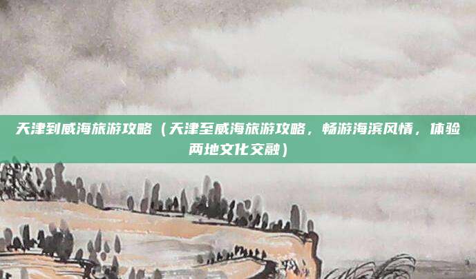 天津到威海旅游攻略(天津至威海旅游攻略,畅游海滨风情,体验两地文化交融)