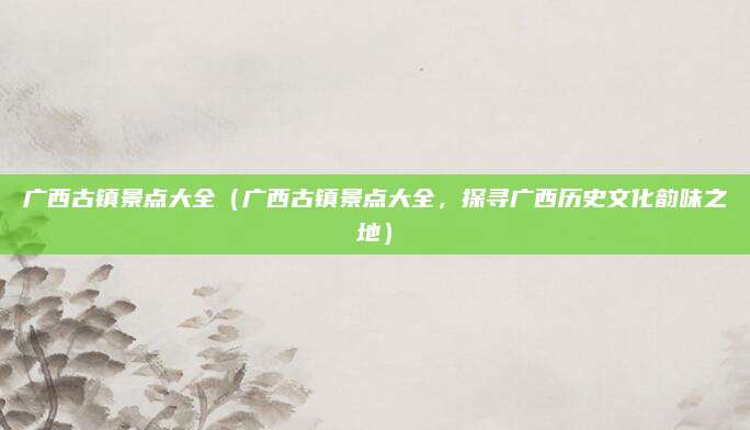 广西古镇景点大全（广西古镇景点大全，探寻广西历史文化韵味之地）