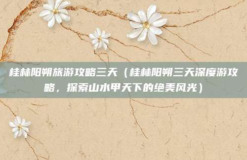 桂林阳朔旅游攻略三天（桂林阳朔三天深度游攻略，探索山水甲天下的绝美风光）