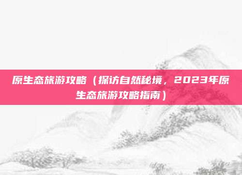 原生态旅游攻略(探访自然秘境,2023年原生态旅游攻略指南)