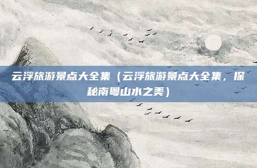 云浮旅游景点大全集(云浮旅游景点大全集,探秘南粤山水之美)