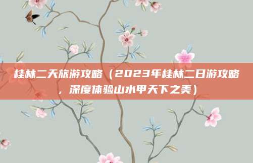 桂林二天旅游攻略(2023年桂林二日游攻略,深度体验山水甲天下之美)