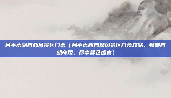 昌平虎峪自然风景区门票(昌平虎峪自然风景区门票攻略,畅游自然奇观,尽享绿色盛宴)