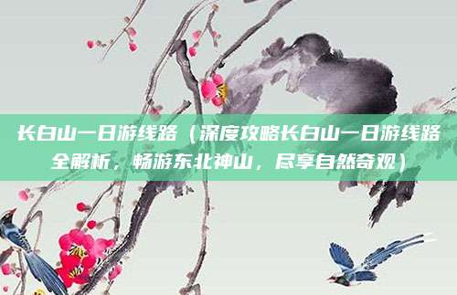 长白山一日游线路(深度攻略长白山一日游线路全解析,畅游东北神山,尽享自然奇观)