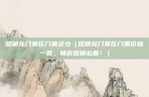 昆明龙门景区门票多少(昆明龙门景区门票价格一览,畅游昆明必看!)