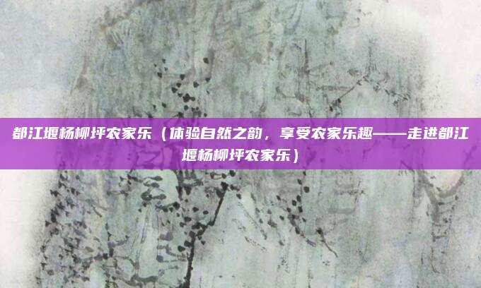 都江堰杨柳坪农家乐（体验自然之韵，享受农家乐趣——走进都江堰杨柳坪农家乐）