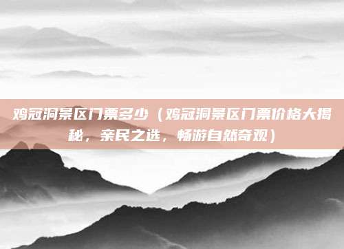 鸡冠洞景区门票多少（鸡冠洞景区门票价格大揭秘，亲民之选，畅游自然奇观）