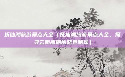 抚仙湖旅游景点大全(抚仙湖旅游景点大全,探寻云南高原的蓝色明珠)