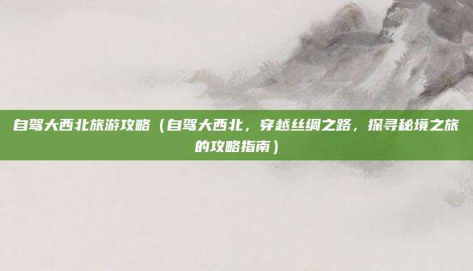 自驾大西北旅游攻略(自驾大西北,穿越丝绸之路,探寻秘境之旅的攻略指南)