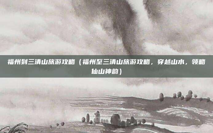 福州到三清山旅游攻略(福州至三清山旅游攻略,穿越山水,领略仙山神韵)