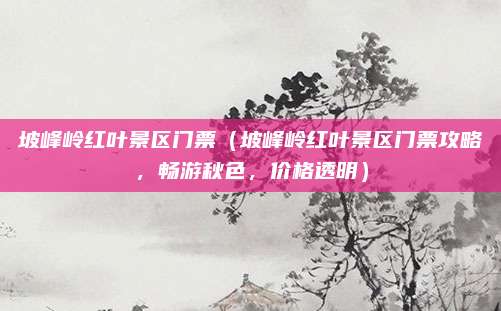 坡峰岭红叶景区门票(坡峰岭红叶景区门票攻略,畅游秋色,价格透明)