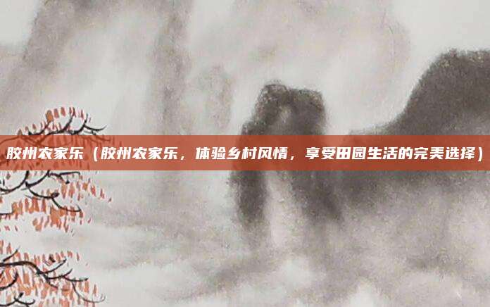 胶州农家乐(胶州农家乐,体验乡村风情,享受田园生活的完美选择)