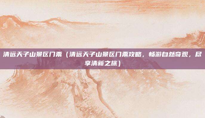 清远天子山景区门票(清远天子山景区门票攻略,畅游自然奇观,尽享清新之旅)