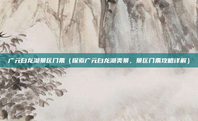 广元白龙湖景区门票(探索广元白龙湖美景,景区门票攻略详解)