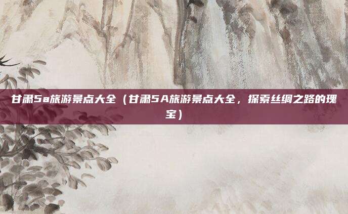 甘肃5a旅游景点大全(甘肃5A旅游景点大全,探索丝绸之路的瑰宝)