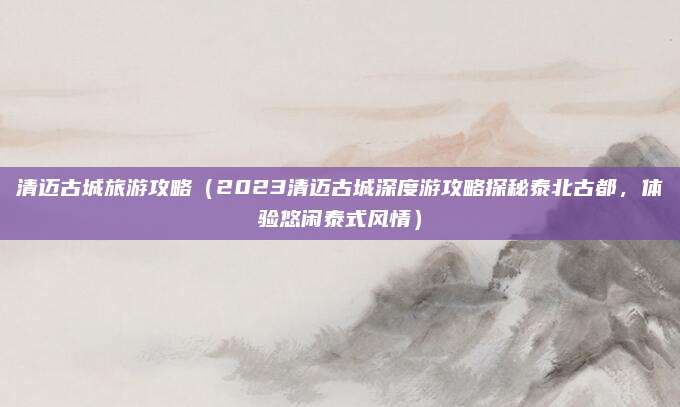 清迈古城旅游攻略(2023清迈古城深度游攻略探秘泰北古都,体验悠闲泰式风情)