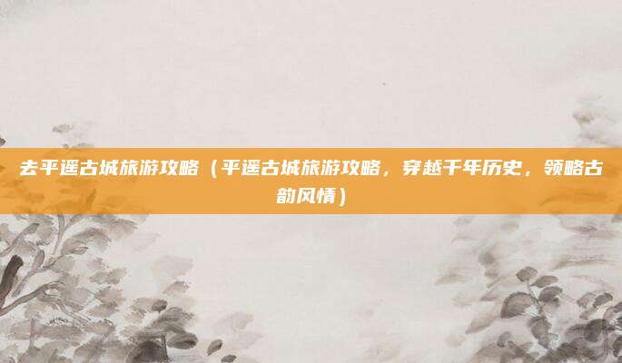 去平遥古城旅游攻略（平遥古城旅游攻略，穿越千年历史，领略古韵风情）