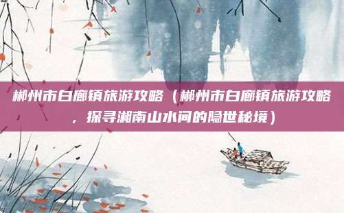 郴州市白廊镇旅游攻略（郴州市白廊镇旅游攻略，探寻湘南山水间的隐世秘境）