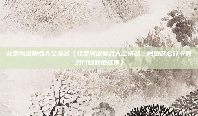 北京周边景点大全排名（北京周边景点大全排名，周边游必打卡的热门目的地推荐）