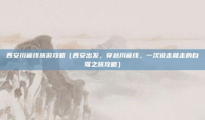 西安川藏线旅游攻略(西安出发,穿越川藏线,一次说走就走的自驾之旅攻略)