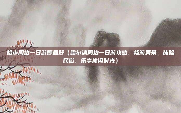哈市周边一日游哪里好(哈尔滨周边一日游攻略,畅游美景,体验民俗,乐享休闲时光)
