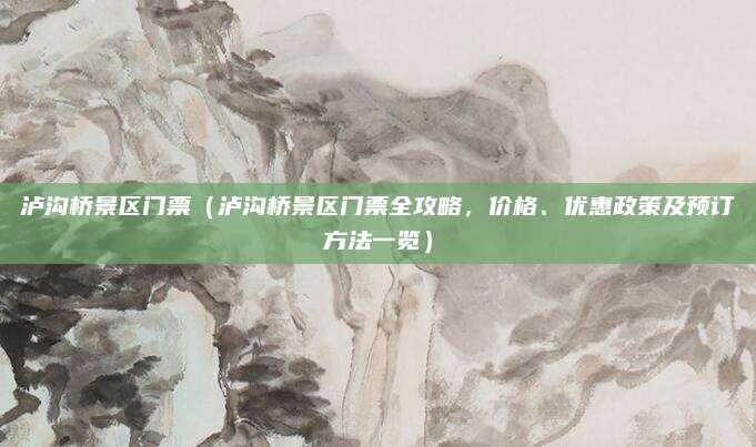 泸沟桥景区门票（泸沟桥景区门票全攻略，价格、优惠政策及预订方法一览）