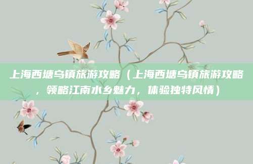 上海西塘乌镇旅游攻略（上海西塘乌镇旅游攻略，领略江南水乡魅力，体验独特风情）