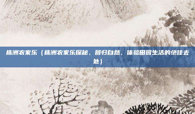 株洲农家乐(株洲农家乐探秘,回归自然,体验田园生活的绝佳去处)