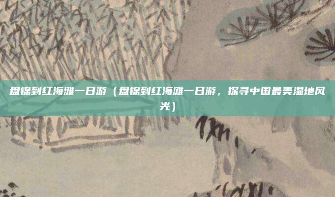 盘锦到红海滩一日游(盘锦到红海滩一日游,探寻中国最美湿地风光)