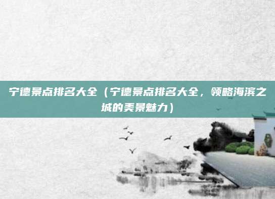 宁德景点排名大全（宁德景点排名大全，领略海滨之城的美景魅力）