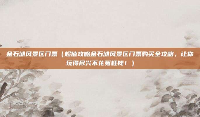 金石滩风景区门票（超值攻略金石滩风景区门票购买全攻略，让你玩得尽兴不花冤枉钱！）